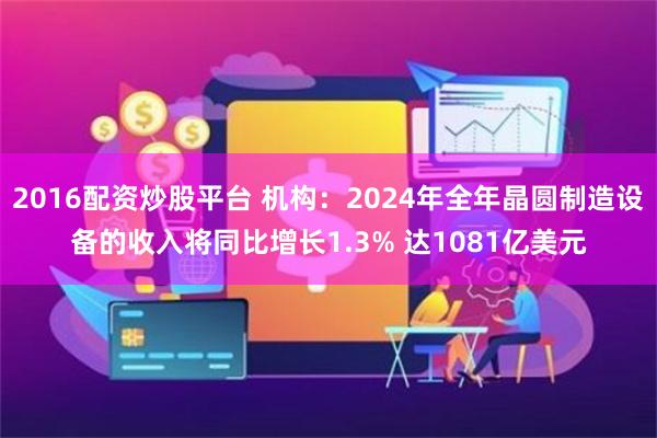 2016配资炒股平台 机构：2024年全年晶圆制造设备的收入将同比增长1.3% 达1081亿美元