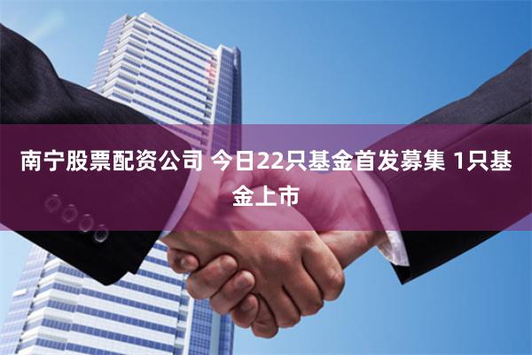 南宁股票配资公司 今日22只基金首发募集 1只基金上市