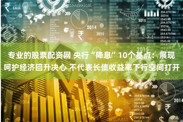 专业的股票配资网 央行“降息”10个基点：展现呵护经济回升决心 不代表长债收益率下行空间打开