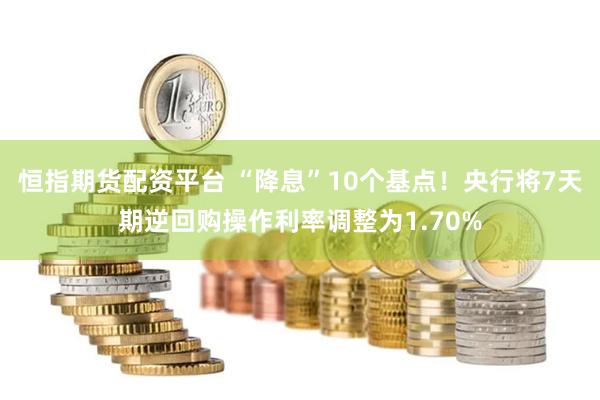 恒指期货配资平台 “降息”10个基点！央行将7天期逆回购操作利率调整为1.70%
