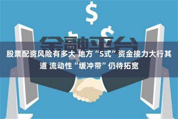 股票配资风险有多大 地方“S式”资金接力大行其道 流动性“缓冲带”仍待拓宽