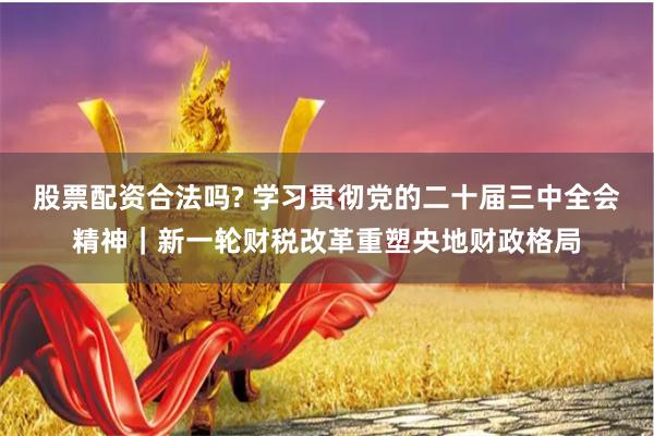 股票配资合法吗? 学习贯彻党的二十届三中全会精神｜新一轮财税改革重塑央地财政格局