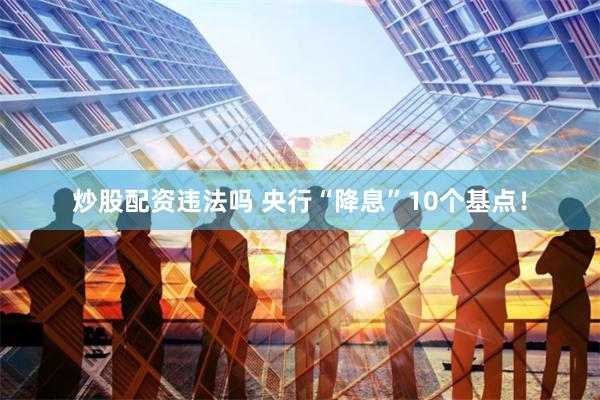 炒股配资违法吗 央行“降息”10个基点！