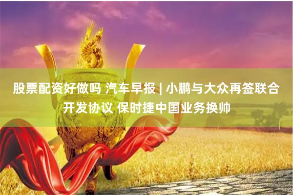 股票配资好做吗 汽车早报 | 小鹏与大众再签联合开发协议 保时捷中国业务换帅