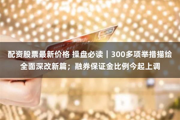 配资股票最新价格 操盘必读｜300多项举措描绘全面深改新篇；融券保证金比例今起上调