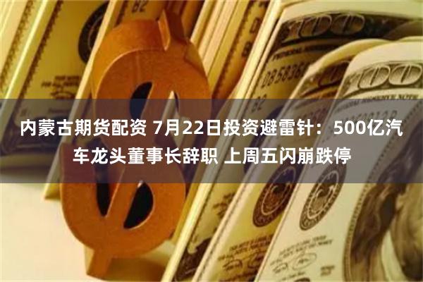内蒙古期货配资 7月22日投资避雷针：500亿汽车龙头董事长辞职 上周五闪崩跌停