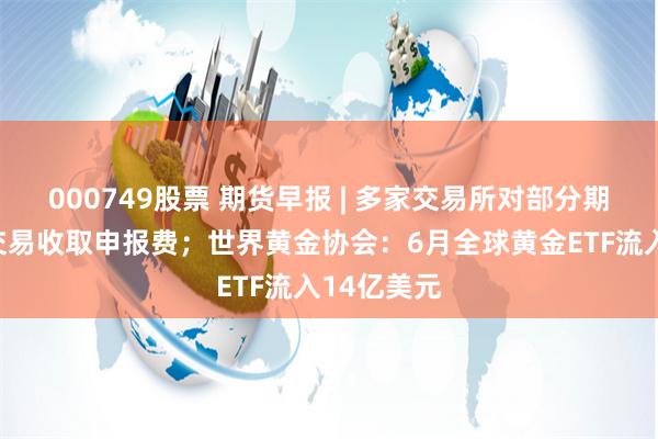 000749股票 期货早报 | 多家交易所对部分期货和期权交易收取申报费；世界黄金协会：6月全球黄金ETF流入14亿美元