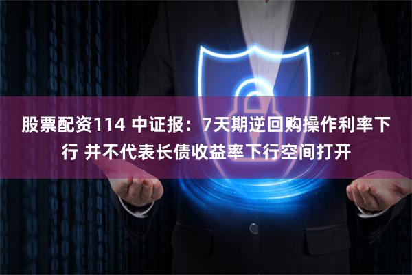 股票配资114 中证报：7天期逆回购操作利率下行 并不代表长债收益率下行空间打开