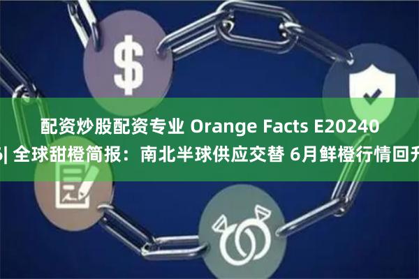 配资炒股配资专业 Orange Facts E202406| 全球甜橙简报：南北半球供应交替 6月鲜橙行情回升