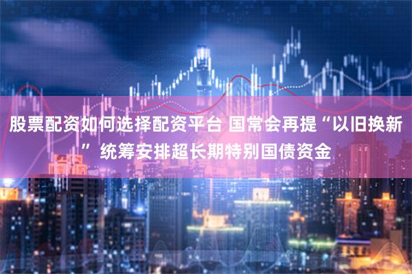 股票配资如何选择配资平台 国常会再提“以旧换新” 统筹安排超长期特别国债资金