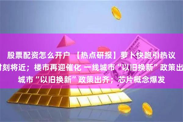 股票配资怎么开户 【热点研报】萝卜快跑引热议 汽车智能化奇点时刻将近；楼市再迎催化 一线城市“以旧换新”政策出齐；芯片概念爆发