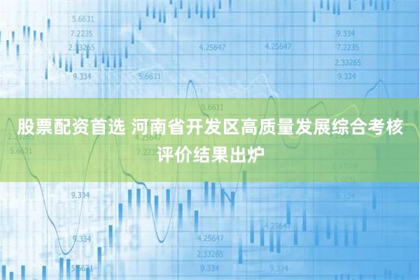 股票配资首选 河南省开发区高质量发展综合考核评价结果出炉