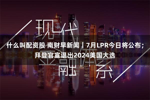 什么叫配资股 南财早新闻｜7月LPR今日将公布；拜登官宣退出2024美国大选