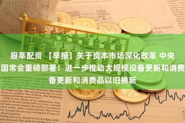 股莘配资 【早报】关于资本市场深化改革 中央重磅定调；国常会重磅部署！进一步推动大规模设备更新和消费品以旧换新