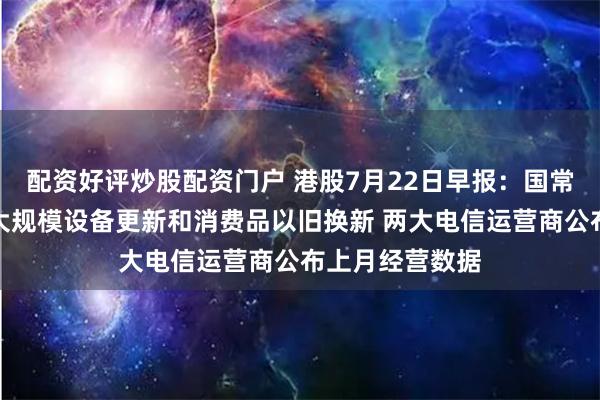 配资好评炒股配资门户 港股7月22日早报：国常会拟加力支持大规模设备更新和消费品以旧换新 两大电信运营商公布上月经营数据