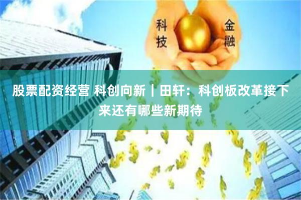 股票配资经营 科创向新｜田轩：科创板改革接下来还有哪些新期待