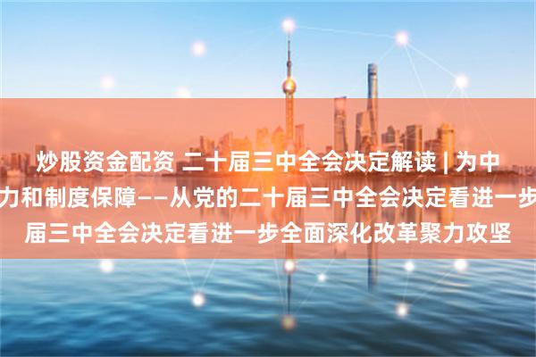 炒股资金配资 二十届三中全会决定解读 | 为中国式现代化提供强大动力和制度保障——从党的二十届三中全会决定看进一步全面深化改革聚力攻坚