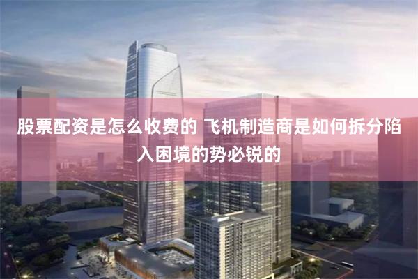 股票配资是怎么收费的 飞机制造商是如何拆分陷入困境的势必锐的