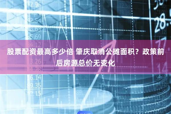 股票配资最高多少倍 肇庆取消公摊面积？政策前后房源总价无变化