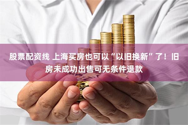 股票配资线 上海买房也可以“以旧换新”了！旧房未成功出售可无条件退款