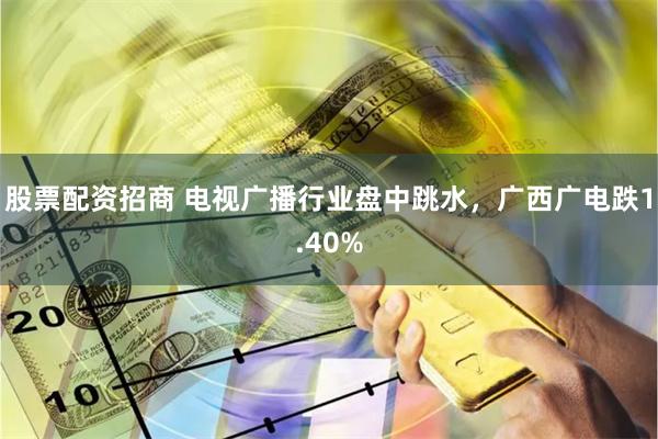 股票配资招商 电视广播行业盘中跳水，广西广电跌1.40%