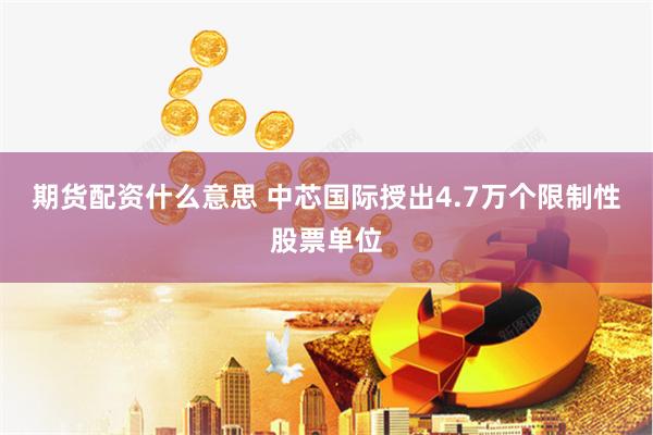期货配资什么意思 中芯国际授出4.7万个限制性股票单位