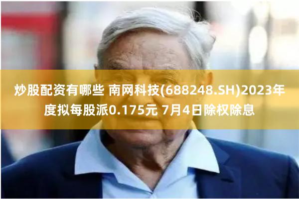 炒股配资有哪些 南网科技(688248.SH)2023年度拟每股派0.175元 7月4日除权除息