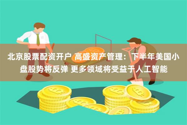 北京股票配资开户 高盛资产管理：下半年美国小盘股势将反弹 更多领域将受益于人工智能