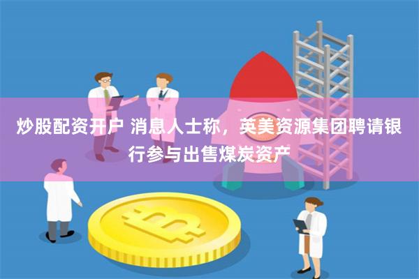 炒股配资开户 消息人士称，英美资源集团聘请银行参与出售煤炭资产
