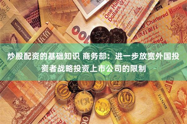 炒股配资的基础知识 商务部：进一步放宽外国投资者战略投资上市公司的限制