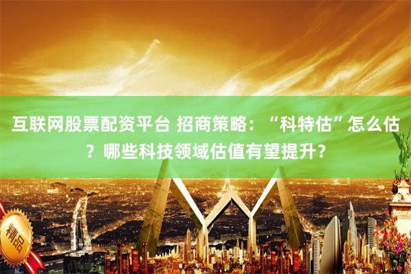 互联网股票配资平台 招商策略：“科特估”怎么估？哪些科技领域估值有望提升？