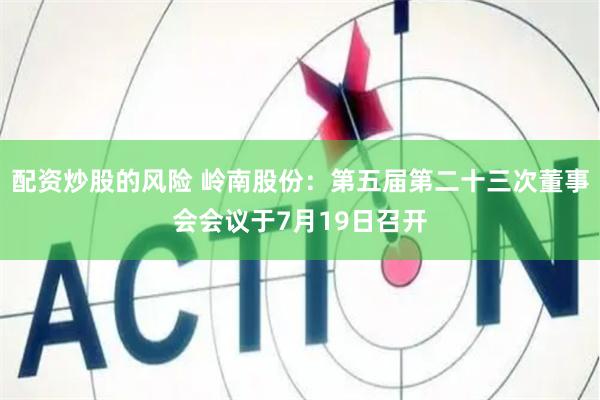 配资炒股的风险 岭南股份：第五届第二十三次董事会会议于7月19日召开