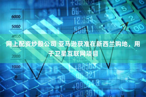 网上配资炒股公司 亚马逊获准在新西兰购地，用于卫星互联网项目