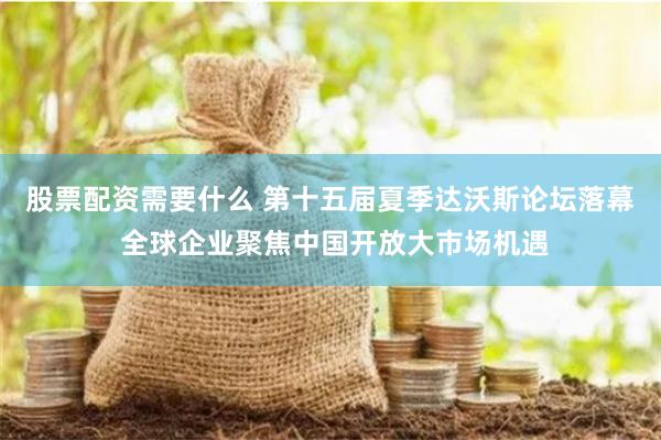股票配资需要什么 第十五届夏季达沃斯论坛落幕 全球企业聚焦中国开放大市场机遇
