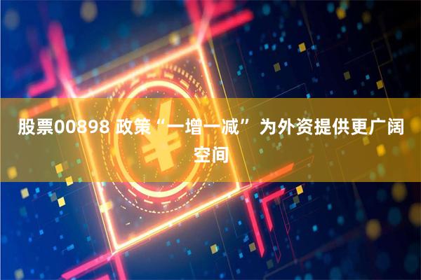 股票00898 政策“一增一减” 为外资提供更广阔空间