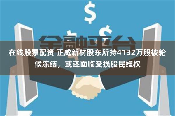 在线股票配资 正威新材股东所持4132万股被轮候冻结，或还面临受损股民维权