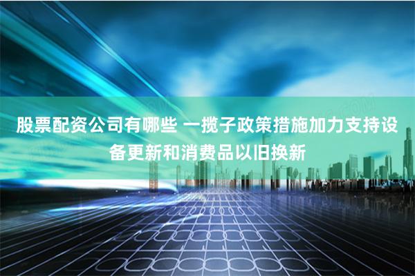 股票配资公司有哪些 一揽子政策措施加力支持设备更新和消费品以旧换新