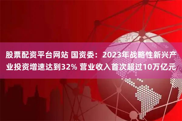 股票配资平台网站 国资委：2023年战略性新兴产业投资增速达到32% 营业收入首次超过10万亿元