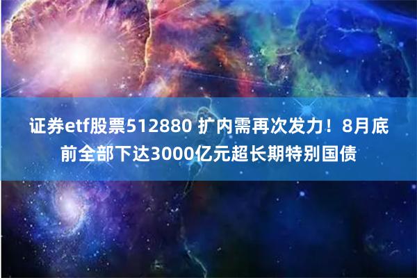证券etf股票512880 扩内需再次发力！8月底前全部下达3000亿元超长期特别国债