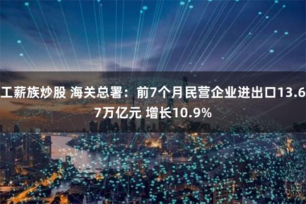 工薪族炒股 海关总署：前7个月民营企业进出口13.67万亿元 增长10.9%