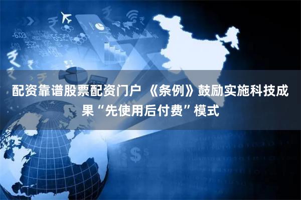 配资靠谱股票配资门户 《条例》鼓励实施科技成果“先使用后付费”模式