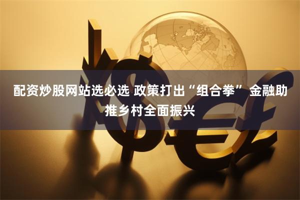 配资炒股网站选必选 政策打出“组合拳” 金融助推乡村全面振兴