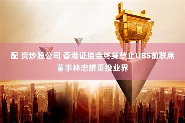 配 资炒股公司 香港证监会终身禁止UBS前联席董事林忠耀重投业界