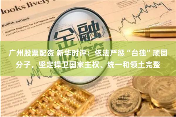 广州股票配资 新华时评：依法严惩“台独”顽固分子，坚定捍卫国家主权、统一和领土完整