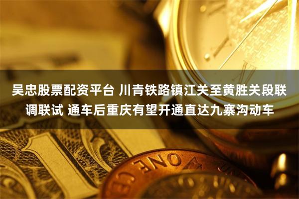 吴忠股票配资平台 川青铁路镇江关至黄胜关段联调联试 通车后重庆有望开通直达九寨沟动车