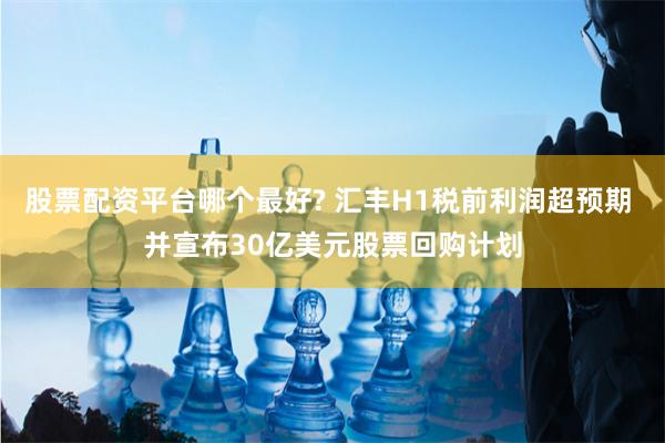 股票配资平台哪个最好? 汇丰H1税前利润超预期 并宣布30亿美元股票回购计划