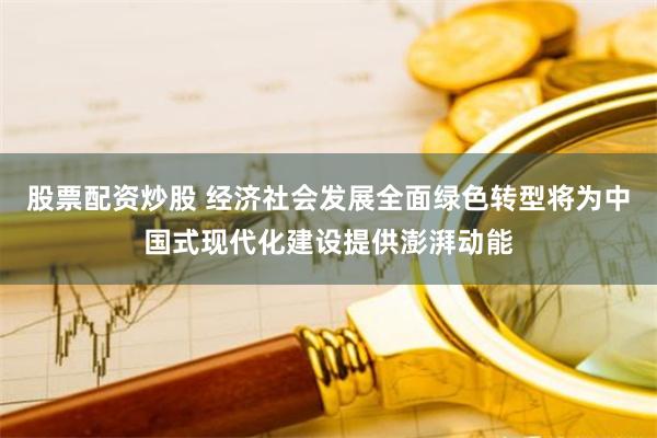 股票配资炒股 经济社会发展全面绿色转型将为中国式现代化建设提供澎湃动能