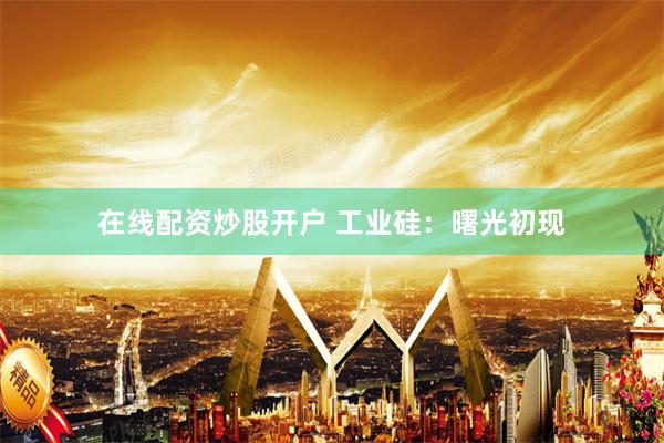 在线配资炒股开户 工业硅：曙光初现