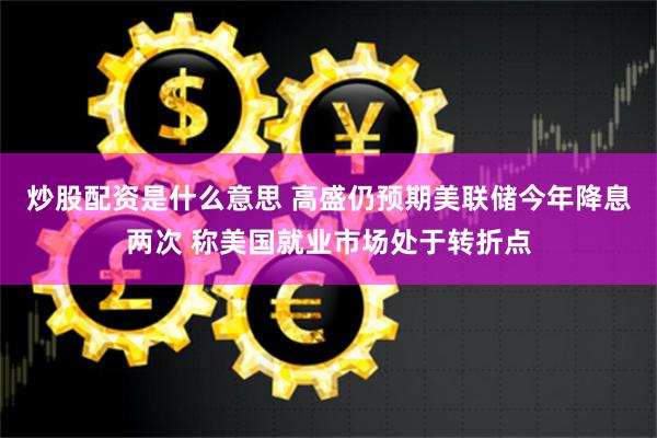 炒股配资是什么意思 高盛仍预期美联储今年降息两次 称美国就业市场处于转折点