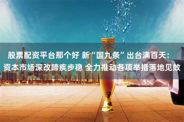 股票配资平台那个好 新“国九条”出台满百天： 资本市场深改蹄疾步稳 全力推动各项举措落地见效
